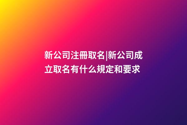 新公司注冊取名|新公司成立取名有什么規定和要求-第1張-公司起名-玄機派